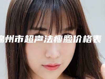 锦州市超声法瘦脸价格表收费明细(10月-4月均价为:4978元)