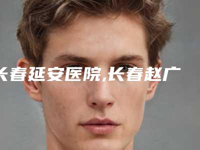 长春延安医院,长春赵广文整形技术PK哪家好