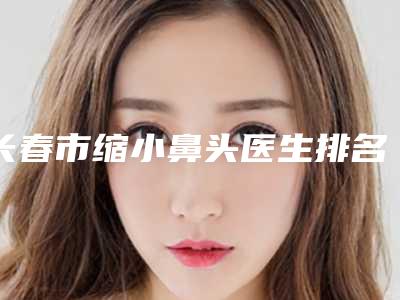 长春市缩小鼻头医生排名正规之选-长春市缩小鼻头整形医生