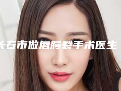 长春市做唇腭裂手术医生前十排名入围评定-长春市做唇腭裂手术整形医生