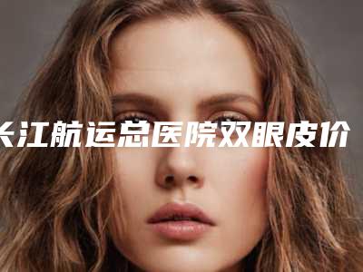 长江航运总医院双眼皮价格多少钱?价目表VS全切双眼皮案例反馈