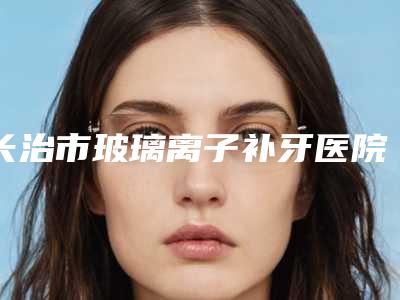 长治市玻璃离子补牙医院排行前十位年度名单公开(长治市玻璃离子补牙口腔医院口碑实力对比速看)