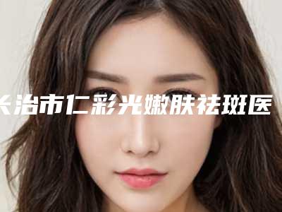 长治市仁彩光嫩肤祛斑医院-长治潞州如初医疗美容诊所全城知名度高涨