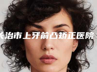 长治市上牙前凸矫正医院上榜清单前十强实力之选(长治市上牙前凸矫正口腔医院价格收费合理化)