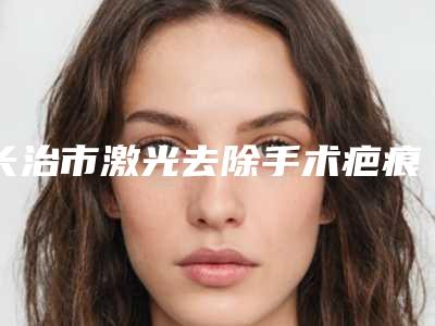 长治市激光去除手术疤痕医院排行综合实力前十位归纳总结-长治市激光去除手术疤痕整形医院