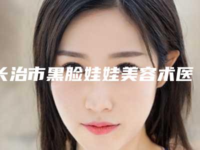 长治市黑脸娃娃美容术医院排名前十位实力口碑一览(长治市黑脸娃娃美容术整形医院)
