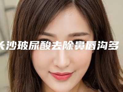 长沙玻尿酸去除鼻唇沟多少钱(鼻唇沟填充玻尿酸)