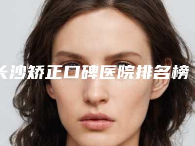 长沙矫正口碑医院排名榜新出炉!专业评价推荐榜单出炉!