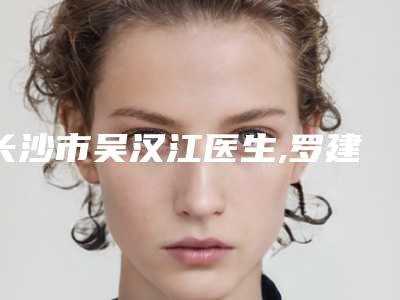 长沙市吴汉江医生,罗建国医生疤痕治疗修复手术一较高下