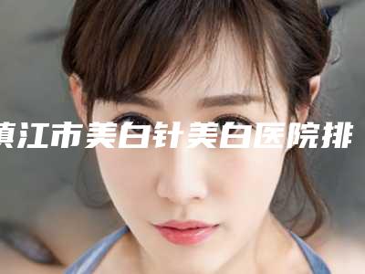 镇江市美白针美白医院排名榜TOP10深刻了解(镇江市美白针美白整形医院)