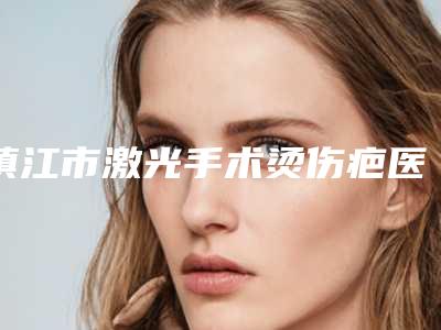 镇江市激光手术烫伤疤医生在榜清单前十强各具特色-镇江市吴登雷整形医生从效果图看医生技术