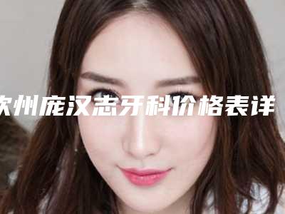 钦州庞汉志牙科价格表详细版附烂牙根管治疗案例
