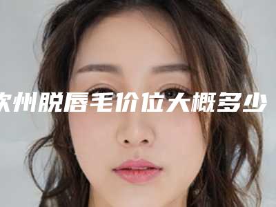 钦州脱唇毛价位大概多少_钦州脱唇毛手术价格是多少费用
