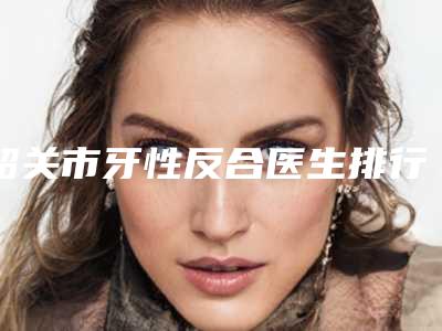 韶关市牙性反合医生排行个个都是实力派医生-来选-韶关市邓燎原口腔医生
