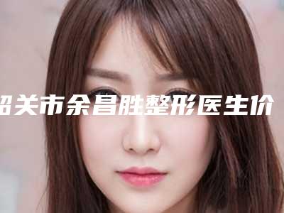 韶关市余昌胜整形医生价格表(费用)惊喜放送