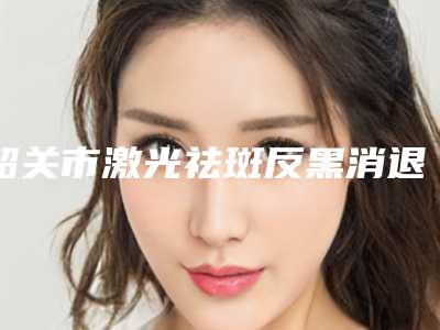 韶关市激光祛斑反黑消退医院在榜名单前十佳年度公开-韶关市美宴臻容医学美容上榜理由逐一点评