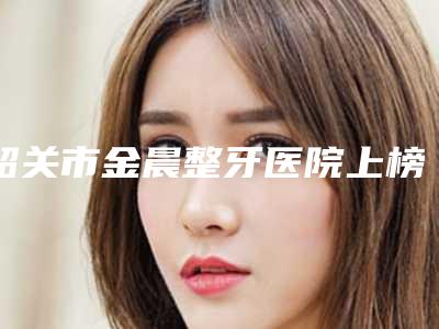 韶关市金晨整牙医院上榜名单十强口碑炸裂(韶关市金晨整牙口腔医院医生大咖口碑推荐)
