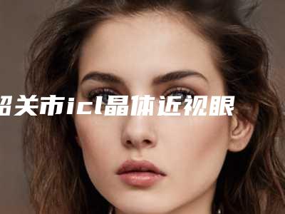 韶关市icl晶体近视眼价格价位表特色项目泄露-韶关市icl晶体近视眼一次要花多少价格呢