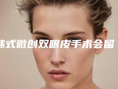 韩式微创双眼皮手术会留疤吗（微创双眼皮会留疤痕吗）