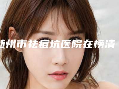 随州市祛痘坑医院在榜清单top10正规的排前院长(随州雅星医学美容诊所靠谱的选购指南)