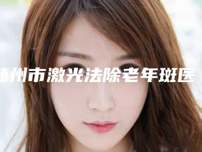 随州市激光法除老年斑医院排名榜前五分享(随州市激光法除老年斑整形医院)