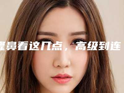 隆鼻看这几点,高级到连鼻尖都是精致的!(隆鼻鼻尖)