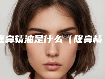 隆鼻精油是什么（隆鼻精油是什么东西）