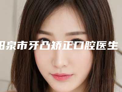 阳泉市牙凸矫正口腔医生排行哪里好_快戳进来看-阳泉市牙凸矫正医生位列前三