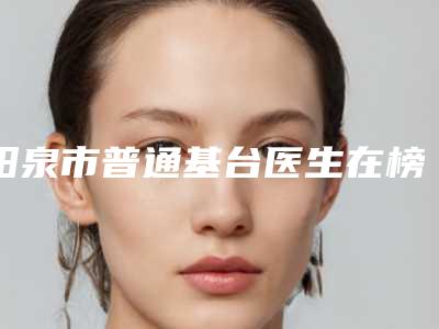 阳泉市普通基台医生在榜名单前十位评选公布-阳泉市普通基台口腔医生