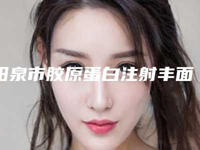 阳泉市胶原蛋白注射丰面颊术医院排名榜前十名排行榜详解-阳泉美亚医学整形美容诊所实力技术过硬医生推荐