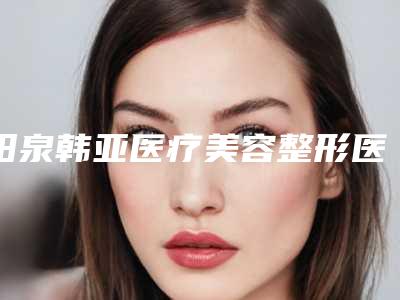 阳泉韩亚医疗美容整形医院,阳泉首尔俪格医疗美容诊所技术大比拼