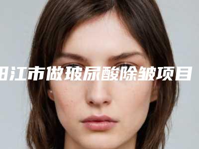 阳江市做玻尿酸除皱项目价格表2025版一览-阳江市做玻尿酸除皱费用及护理事项