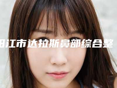 阳江市达拉斯鼻部综合整形价目表反馈-阳江市达拉斯鼻部综合整形医院整形费用多少钱
