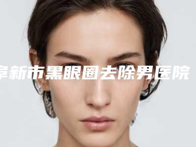 阜新市黑眼圈去除男医院上榜名单top10强哪里强-阜新市黑眼圈去除男整形医院