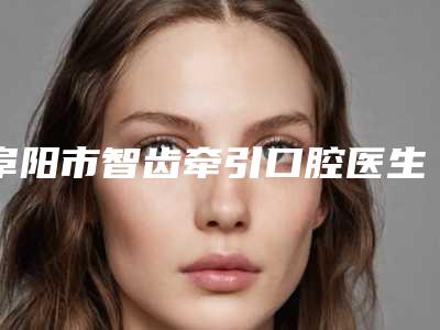 阜阳市智齿牵引口腔医生上榜名单十强新公布-阜阳市智齿牵引医生好又不贵