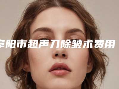 阜阳市超声刀除皱术费用表明细2025出示(2025年均价为：22571元）