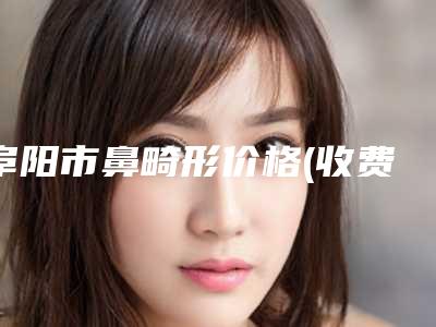 阜阳市鼻畸形价格(收费标准)详情表一览-阜阳第六人民医院整形外科多少钱才能做