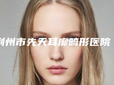 荆州市先天耳廓畸形医院2025收官(荆州蓝鸟医疗整形美容技术实力优异)