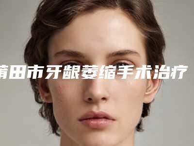 莆田市牙龈萎缩手术治疗医院上榜清单top10名单重磅更新(莆田市牙龈萎缩手术治疗口腔医院等凭实力拔得头筹)