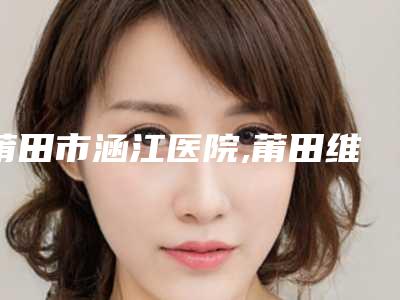 莆田市涵江医院,莆田维纳斯整形美容门诊部技术PK哪家好