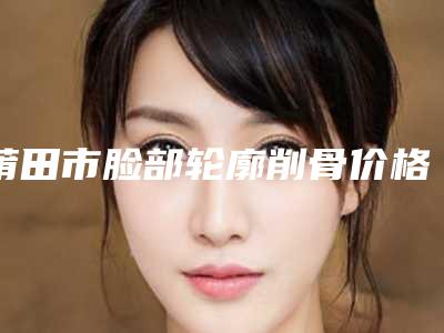 莆田市脸部轮廓削骨价格表2025硬核分享,不要错过-莆田市脸部轮廓削骨整形手术费用大致是多少