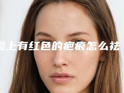 脸上有红色的疤痕怎么祛除,儿童面部缝合伤口后会留下疤痕吗