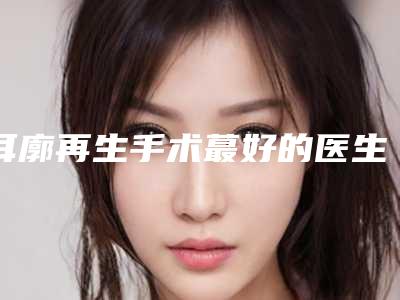 耳廓再生手术蕞好的医生中国:耳廓再生手术医生TOP50看这里