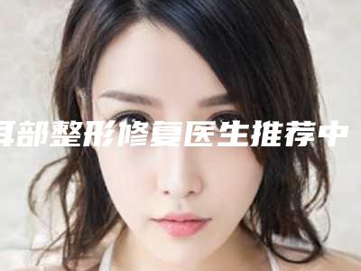 耳部整形修复医生推荐中国:耳部整形修复医生50强各具特色