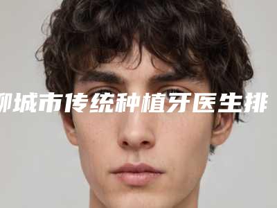聊城市传统种植牙医生排行前十请知晓-聊城市传统种植牙口腔医生