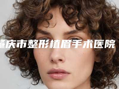 肇庆市整形植眉手术医院-肇庆市植眉手术医院上榜名单前十佳哪家机构好