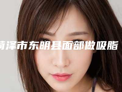菏泽市东明县面部做吸脂瘦脸排行榜实力医院!2025年菏泽市东明县面部做吸脂瘦脸口碑好实力强医院