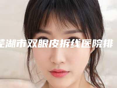 芜湖市双眼皮拆线医院排名前十名一览表(芜湖市双眼皮拆线整形医院)