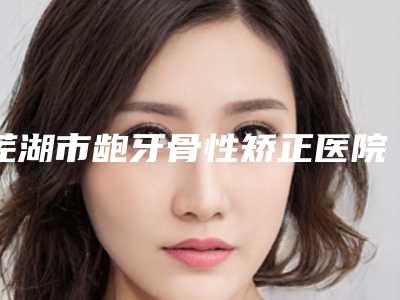 芜湖市龅牙骨性矫正医院在榜名单前十强正规推荐(芜湖邢根苗口腔诊所选择不亏)