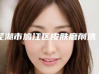 芜湖市鸠江区皮肤磨削洗纹身整形医院哪家技术好「热门推荐芜湖市鸠江区皮肤磨削洗纹身整形医院排名前十医院权威发布」